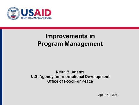 Improvements in Program Management Keith B. Adams U.S. Agency for International Development Office of Food For Peace April 16, 2008.