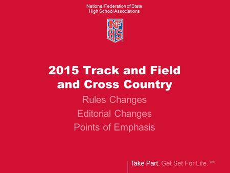 Take Part. Get Set For Life.™ National Federation of State High School Associations 2015 Track and Field and Cross Country Rules Changes Editorial Changes.