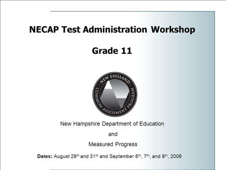 NECAP Test Administration Workshop Grade 11 Dates: August 29 th and 31 st and September 6 th, 7 th, and 8 th, 2006 New Hampshire Department of Education.
