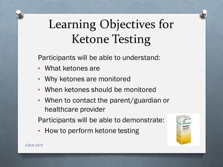 Learning Objectives for Ketone Testing Participants will be able to understand: What ketones are Why ketones are monitored When ketones should be monitored.