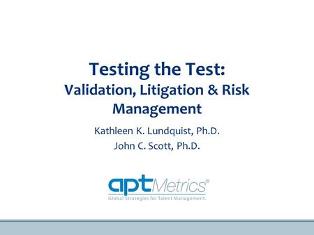 Testing the Test: Validation, Litigation & Risk Management Kathleen K. Lundquist, Ph.D. John C. Scott, Ph.D.