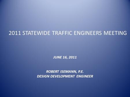 2011 STATEWIDE TRAFFIC ENGINEERS MEETING JUNE 16, 2011 ROBERT ISEMANN, P.E. DESIGN DEVELOPMENT ENGINEER.