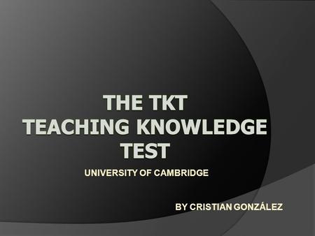 UNIVERSITY OF CAMBRIDGE BY CRISTIAN GONZÁLEZ. WHAT IS TEACHING KWOLEDGE TEST (TKT)? Is a test developed by Cambridge ESOL for teachers of English to speakers.