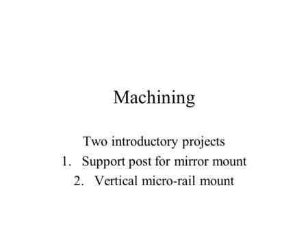 Machining Two introductory projects 1.Support post for mirror mount 2.Vertical micro-rail mount.