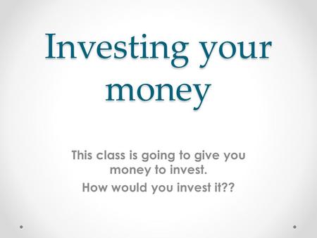 Investing your money This class is going to give you money to invest. How would you invest it??