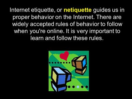 Internet etiquette, or netiquette guides us in proper behavior on the Internet. There are widely accepted rules of behavior to follow when you're online.