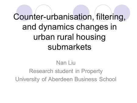 Counter-urbanisation, filtering, and dynamics changes in urban rural housing submarkets Nan Liu Research student in Property University of Aberdeen Business.