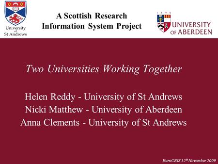 EuroCRIS 12 th November 2009 Two Universities Working Together Helen Reddy - University of St Andrews Nicki Matthew - University of Aberdeen Anna Clements.