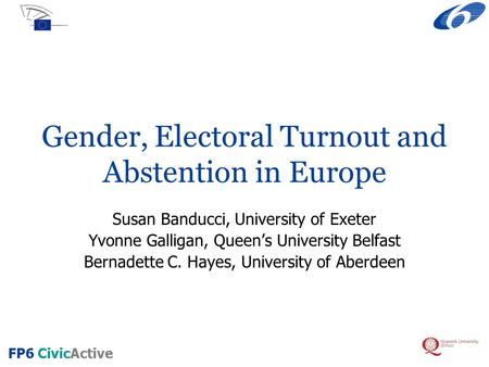 FP6 CivicActive Gender, Electoral Turnout and Abstention in Europe Susan Banducci, University of Exeter Yvonne Galligan, Queen’s University Belfast Bernadette.