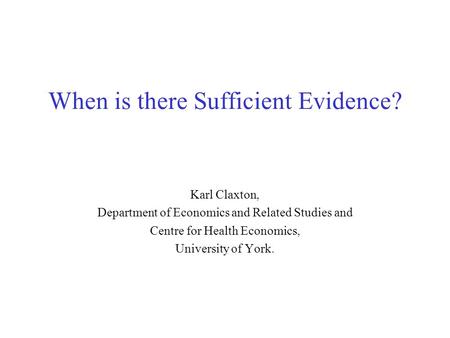 When is there Sufficient Evidence? Karl Claxton, Department of Economics and Related Studies and Centre for Health Economics, University of York.