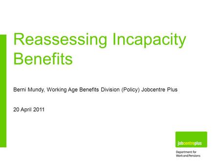 Berni Mundy, Working Age Benefits Division (Policy) Jobcentre Plus 20 April 2011 Reassessing Incapacity Benefits.