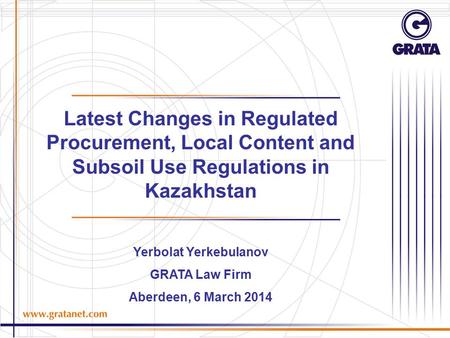 Latest Changes in Regulated Procurement, Local Content and Subsoil Use Regulations in Kazakhstan Yerbolat Yerkebulanov GRATA Law Firm Aberdeen, 6 March.
