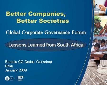 Global Corporate Governance Forum Better Companies, Better Societies Eurasia CG Codes Workshop Baku January 2009 Lessons Learned from South Africa.