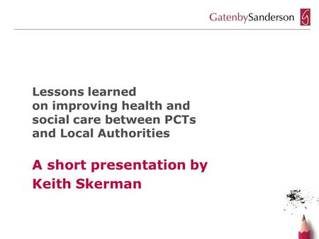 Lessons learned on improving health and social care between PCTs and Local Authorities A short presentation by Keith Skerman.