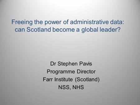 Freeing the power of administrative data: can Scotland become a global leader? Dr Stephen Pavis Programme Director Farr Institute (Scotland) NSS, NHS.
