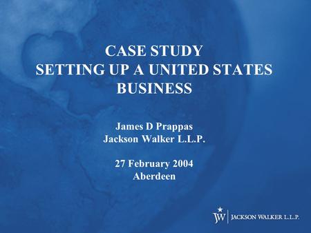 CASE STUDY SETTING UP A UNITED STATES BUSINESS James D Prappas Jackson Walker L.L.P. 27 February 2004 Aberdeen.