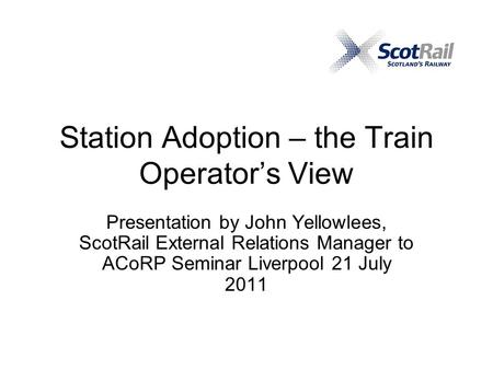 Station Adoption – the Train Operator’s View Presentation by John Yellowlees, ScotRail External Relations Manager to ACoRP Seminar Liverpool 21 July 2011.