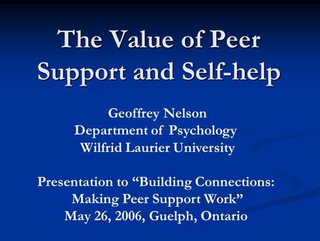 The Value of Peer Support and Self-help Geoffrey Nelson Department of Psychology Wilfrid Laurier University Presentation to “Building Connections: Making.