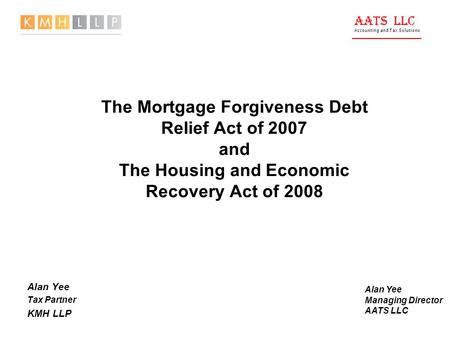 AATS LLC Accounting and Tax Solutions The Mortgage Forgiveness Debt Relief Act of 2007 and The Housing and Economic Recovery Act of 2008 Alan Yee Tax Partner.