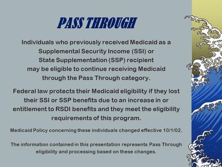 PASS THROUGH Individuals who previously received Medicaid as a Supplemental Security Income (SSI) or State Supplementation (SSP) recipient may be eligible.