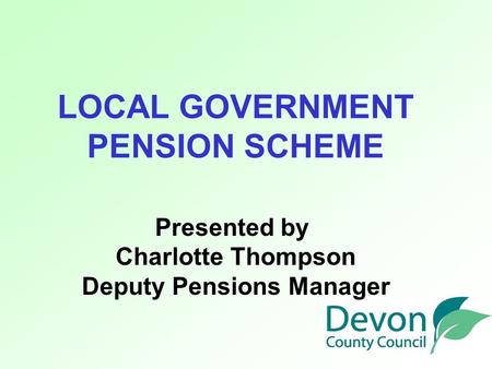 LOCAL GOVERNMENT PENSION SCHEME Presented by Charlotte Thompson Deputy Pensions Manager.
