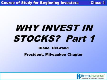 Course of Study for Beginning Investors Class 1 WHY INVEST IN STOCKS? Part 1 Diane DeGrand President, Milwaukee Chapter.