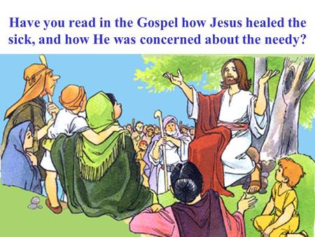 Have you read in the Gospel how Jesus healed the sick, and how He was concerned about the needy?