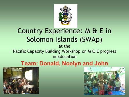 Country Experience: M & E in Solomon Islands (SWAp) at the Pacific Capacity Building Workshop on M & E progress in Education Team: Donald, Noelyn and John.
