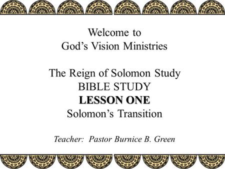 LESSON ONE Welcome to God’s Vision Ministries The Reign of Solomon Study BIBLE STUDY LESSON ONE Solomon’s Transition Teacher: Pastor Burnice B. Green.