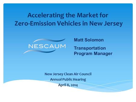 Accelerating the Market for Zero-Emission Vehicles in New Jersey New Jersey Clean Air Council Annual Public Hearing April 8, 2014 Matt Solomon Transportation.