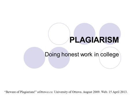 PLAGIARISM Doing honest work in college “Beware of Plagiarism!” uOttawa.ca. University of Ottawa. August 2009. Web. 15 April 2013.