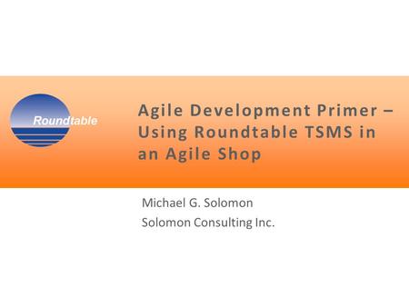 Agile Development Primer – Using Roundtable TSMS in an Agile Shop Michael G. Solomon Solomon Consulting Inc.