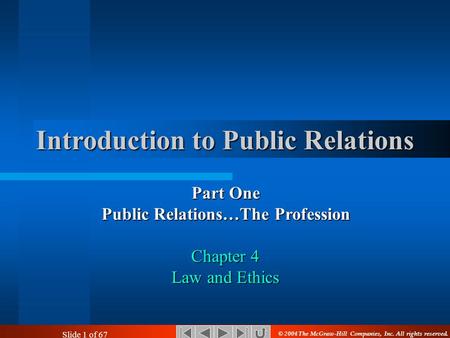 Slide 1 of 67 Introduction to Public Relations Part One Public Relations…The Profession Chapter 4 Law and Ethics © 2004 The McGraw-Hill Companies, Inc.