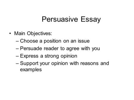 Persuasive Essay Main Objectives: –Choose a position on an issue –Persuade reader to agree with you –Express a strong opinion –Support your opinion with.