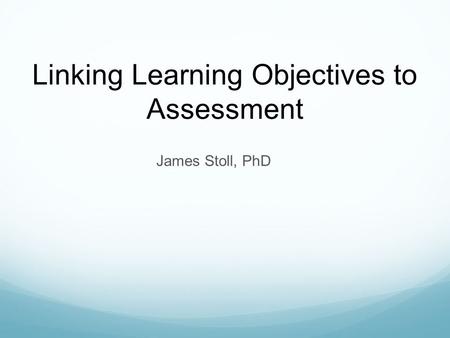 James Stoll, PhD Linking Learning Objectives to Assessment.
