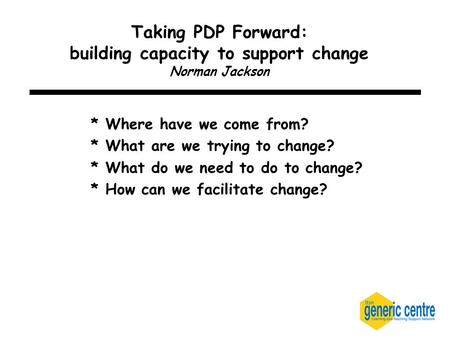 Taking PDP Forward: building capacity to support change Norman Jackson * Where have we come from? * What are we trying to change? * What do we need to.