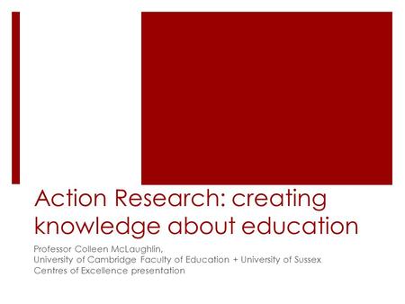 Action Research: creating knowledge about education Professor Colleen McLaughlin, University of Cambridge Faculty of Education + University of Sussex Centres.
