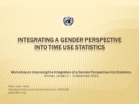 Workshop on Improving the Integration of a Gender Perspective into Statistics, Amman, Jordan 1 – 4 December 2014 Neda Jafar, Head Statistical Policy and.