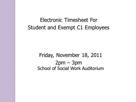 Electronic Timesheet For Student and Exempt C1 Employees Friday, November 18, 2011 2pm – 3pm School of Social Work Auditorium.