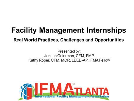 Facility Management Internships Real World Practices, Challenges and Opportunities Presented by: Joseph Geierman, CFM, FMP Kathy Roper, CFM, MCR, LEED-AP,