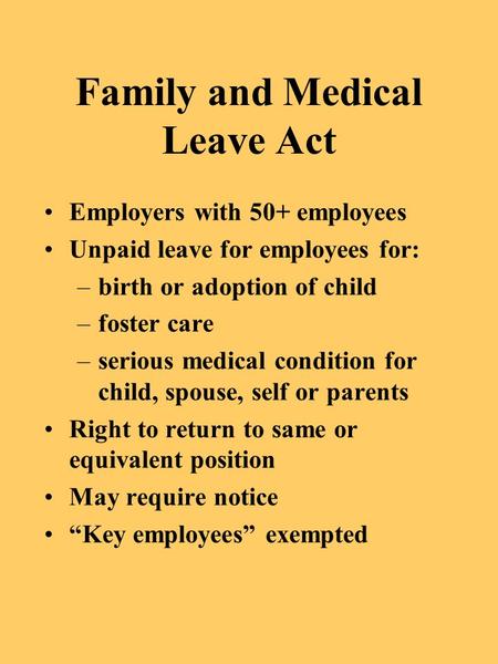 Family and Medical Leave Act Employers with 50+ employees Unpaid leave for employees for: –birth or adoption of child –foster care –serious medical condition.