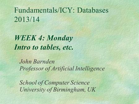 Fundamentals/ICY: Databases 2013/14 WEEK 4: Monday Intro to tables, etc. John Barnden Professor of Artificial Intelligence School of Computer Science University.