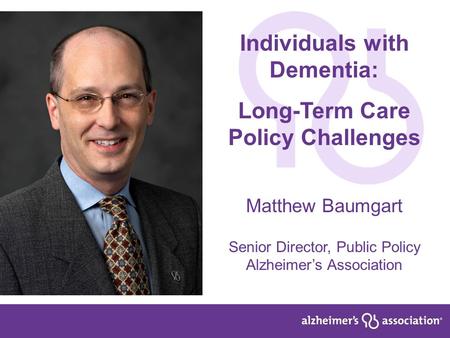 1 Individuals with Dementia: Long-Term Care Policy Challenges Matthew Baumgart Senior Director, Public Policy Alzheimer’s Association.