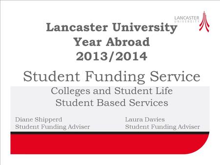 Lancaster University Year Abroad 2013/2014 Student Funding Service Colleges and Student Life Student Based Services Diane ShipperdLaura DaviesStudent Funding.