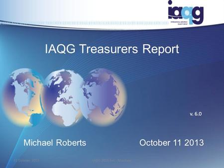 IAQG Treasurers Report Michael RobertsOctober 11 2013 v. 6.0 11 October 20131IAQG 2013 Fall - Montreal.