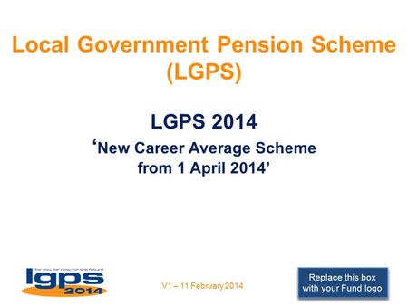 Replace this box with your Fund logo Local Government Pension Scheme (LGPS) LGPS 2014 ‘ New Career Average Scheme from 1 April 2014’ V1 – 11 February 2014.