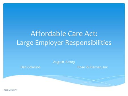 Affordable Care Act: Large Employer Responsibilities August 6 2013 Dan Colacino Rose & Kiernan, Inc ROSE & KIERNAN.