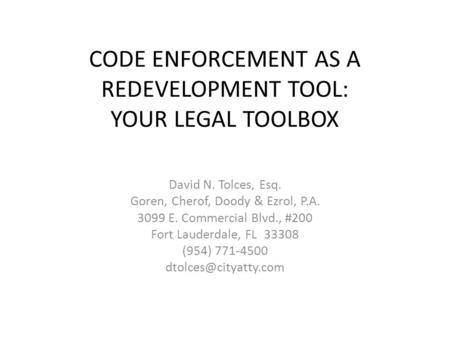 CODE ENFORCEMENT AS A REDEVELOPMENT TOOL: YOUR LEGAL TOOLBOX David N. Tolces, Esq. Goren, Cherof, Doody & Ezrol, P.A. 3099 E. Commercial Blvd., #200 Fort.