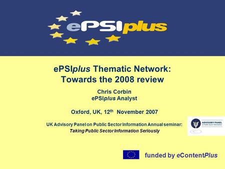 EPSIplus Thematic Network: Towards the 2008 review Chris Corbin ePSIplus Analyst Oxford, UK, 12 th November 2007 UK Advisory Panel on Public Sector Information.