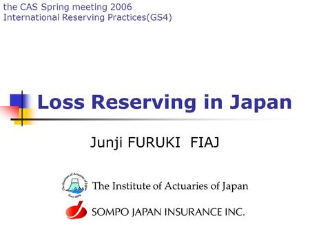 The CAS Spring meeting 2006 International Reserving Practices(GS4) Loss Reserving in Japan Junji FURUKI FIAJ The Institute of Actuaries of Japan.